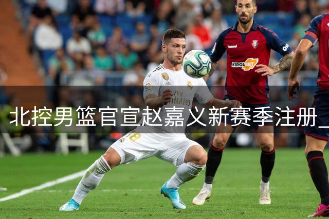 北控男篮官宣赵嘉义新赛季注册 合同剩余期限披露